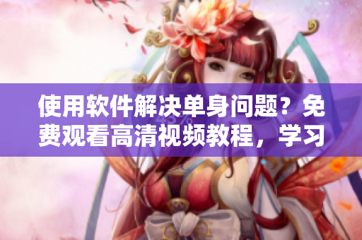 使用軟件解決單身問題？免費觀看高清視頻教程，學習成功技巧！