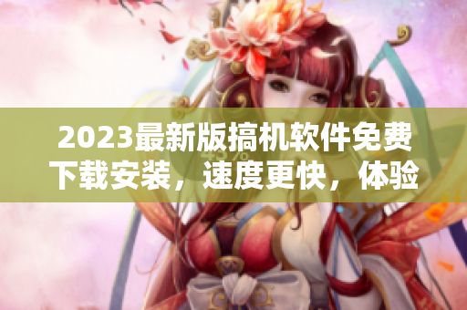2023最新版搞機(jī)軟件免費(fèi)下載安裝，速度更快，體驗(yàn)更佳