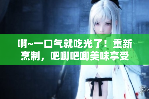 啊~一口氣就吃光了！重新烹制，吧唧吧唧美味享受
