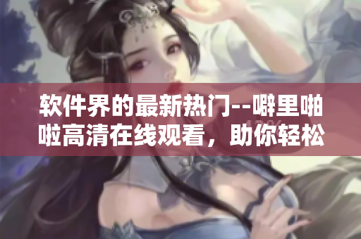 軟件界的最新熱門--噼里啪啦高清在線觀看，助你輕松掌握軟件應(yīng)用技巧