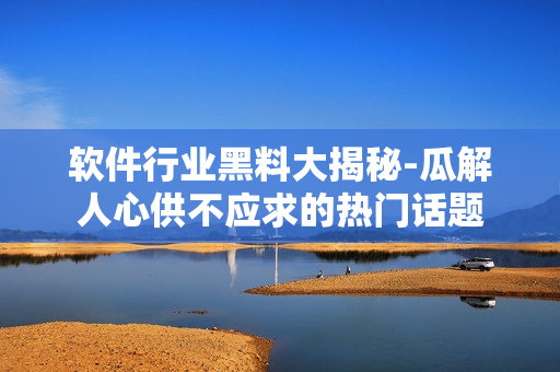 軟件行業(yè)黑料大揭秘-瓜解人心供不應(yīng)求的熱門話題