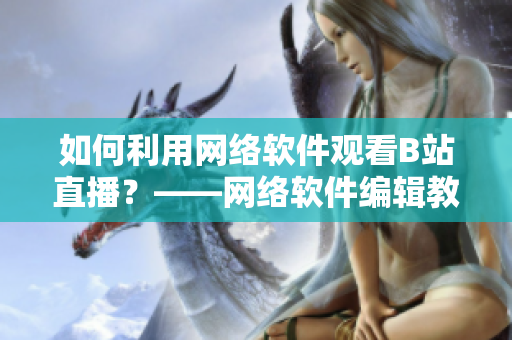 如何利用網(wǎng)絡(luò)軟件觀看B站直播？——網(wǎng)絡(luò)軟件編輯教你看B站直播