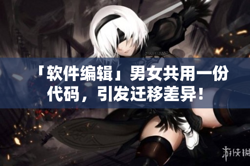 「軟件編輯」男女共用一份代碼，引發(fā)遷移差異！