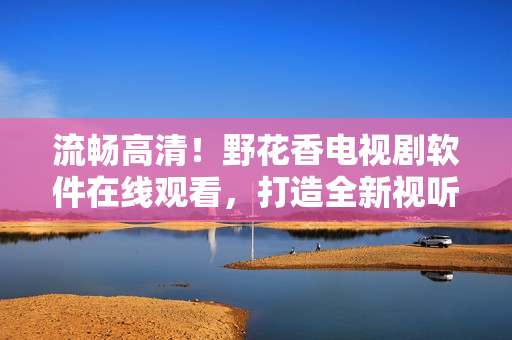流暢高清！野花香電視劇軟件在線觀看，打造全新視聽體驗！