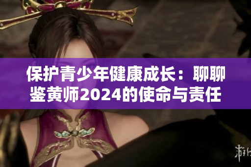 保護(hù)青少年健康成長：聊聊鑒黃師2024的使命與責(zé)任