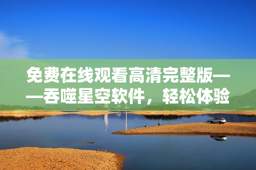 免費(fèi)在線觀看高清完整版——吞噬星空軟件，輕松體驗(yàn)科幻世界