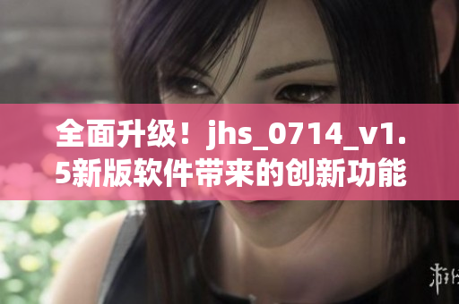 全面升級！jhs_0714_v1.5新版軟件帶來的創(chuàng)新功能和優(yōu)化體驗(yàn)