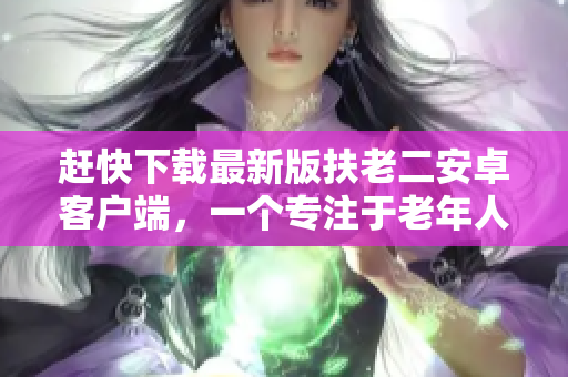 趕快下載最新版扶老二安卓客戶端，一個專注于老年人服務(wù)的軟件