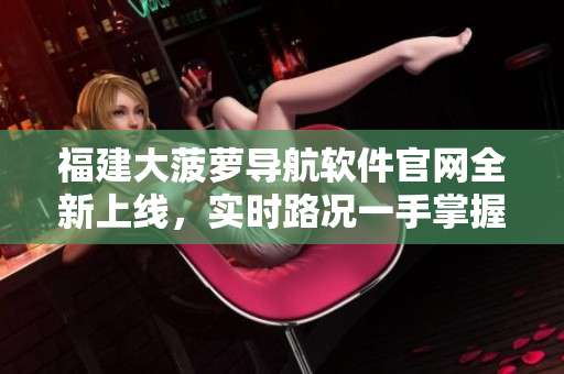 福建大菠蘿導航軟件官網(wǎng)全新上線，實時路況一手掌握!