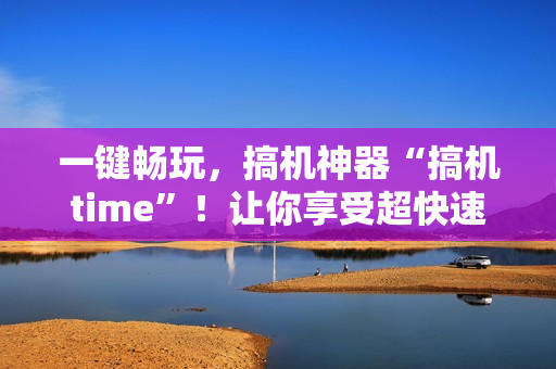 一鍵暢玩，搞機(jī)神器“搞機(jī)time”！讓你享受超快速度，提高軟件效率！