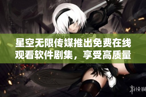 星空無(wú)限傳媒推出免費(fèi)在線觀看軟件劇集，享受高質(zhì)量視覺(jué)盛宴！