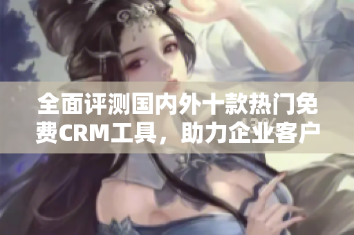 全面評(píng)測(cè)國(guó)內(nèi)外十款熱門免費(fèi)CRM工具，助力企業(yè)客戶管理效率提升
