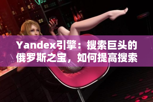 Yandex引擎：搜索巨頭的俄羅斯之寶，如何提高搜索排名？