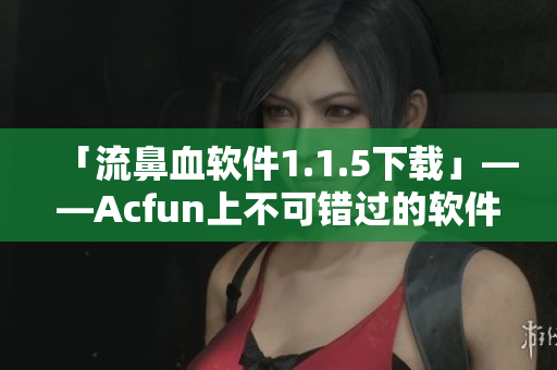 「流鼻血軟件1.1.5下載」——Acfun上不可錯過的軟件更新