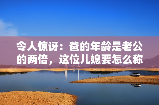 令人驚訝：爸的年齡是老公的兩倍，這位兒媳要怎么稱呼呢？