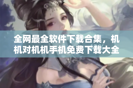 全網(wǎng)最全軟件下載合集，機(jī)機(jī)對(duì)機(jī)機(jī)手機(jī)免費(fèi)下載大全！