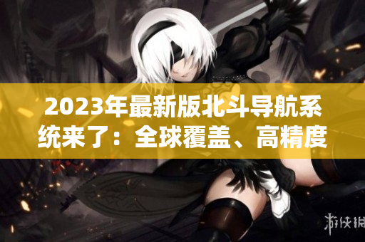 2023年最新版北斗導航系統(tǒng)來了：全球覆蓋、高精度定位
