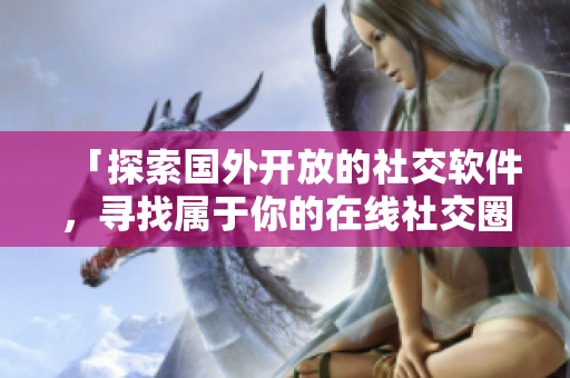 「探索國外開放的社交軟件，尋找屬于你的在線社交圈」