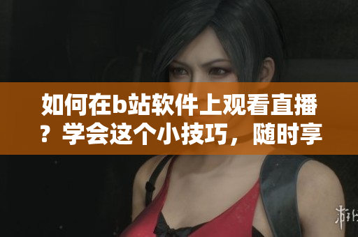如何在b站軟件上觀看直播？學(xué)會(huì)這個(gè)小技巧，隨時(shí)享受精彩直播內(nèi)容