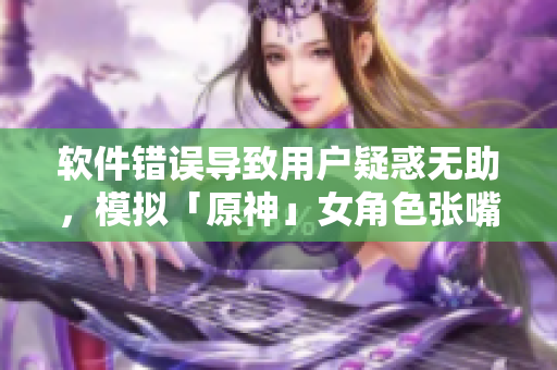 軟件錯(cuò)誤導(dǎo)致用戶疑惑無助，模擬「原神」女角色張嘴流眼淚翻白眼的痛苦體驗(yàn)
