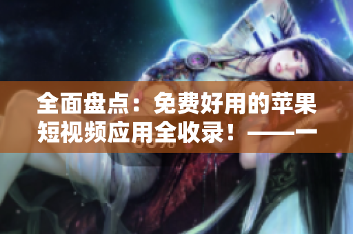 全面盤點：免費好用的蘋果短視頻應用全收錄！——一份不容錯過的軟件評測清單