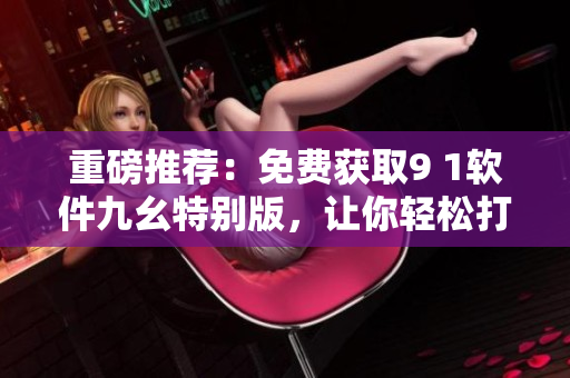 重磅推薦：免費獲取9 1軟件九幺特別版，讓你輕松打造高效網(wǎng)絡(luò)軟件！