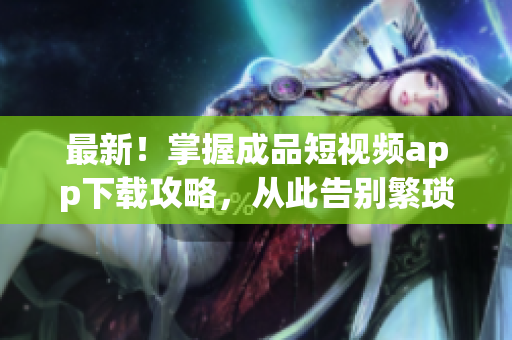 最新！掌握成品短視頻app下載攻略，從此告別繁瑣操作！