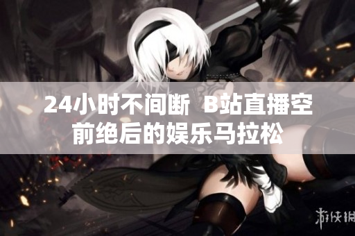 24小時不間斷  B站直播空前絕后的娛樂馬拉松