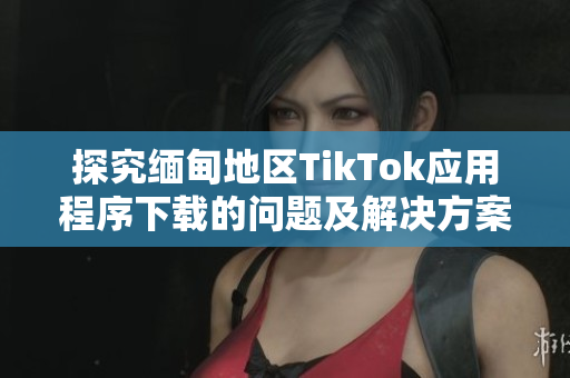 探究緬甸地區(qū)TikTok應(yīng)用程序下載的問題及解決方案