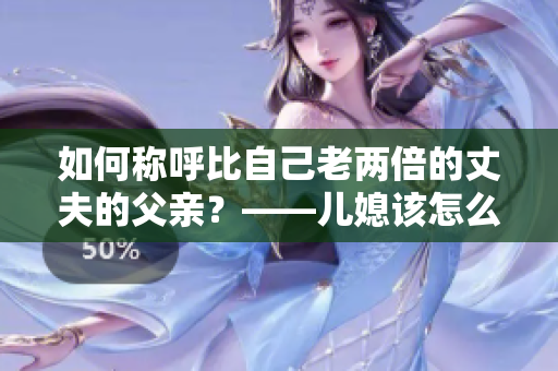 如何稱呼比自己老兩倍的丈夫的父親？——兒媳該怎么稱呼巨齡公公？