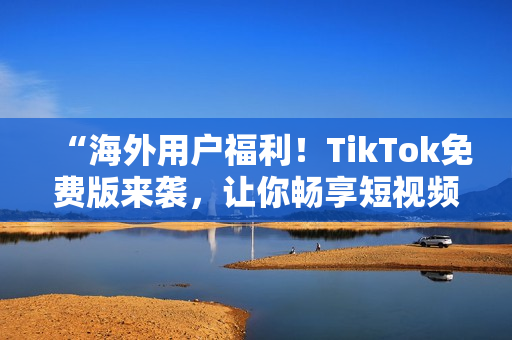 “海外用戶福利！TikTok免費(fèi)版來(lái)襲，讓你暢享短視頻世界”