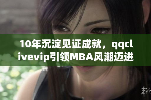 10年沉淀見證成就，qqclivevip引領(lǐng)MBA風(fēng)潮邁進2023