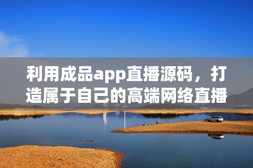 利用成品app直播源碼，打造屬于自己的高端網(wǎng)絡(luò)直播軟件