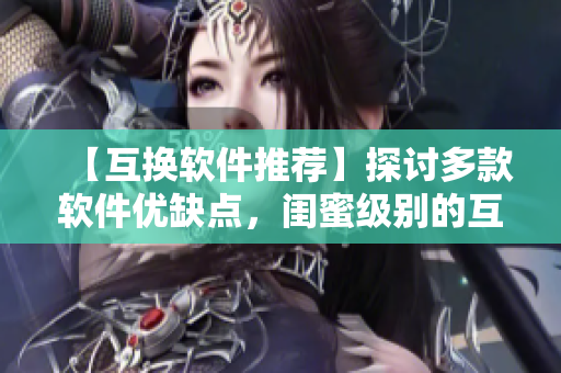 【互換軟件推薦】探討多款軟件優(yōu)缺點(diǎn)，閨蜜級(jí)別的互換建議！