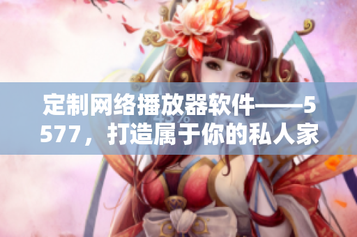定制網(wǎng)絡(luò)播放器軟件——5577，打造屬于你的私人家庭影院