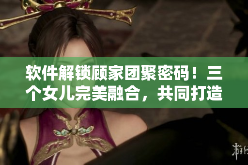 軟件解鎖顧家團(tuán)聚密碼！三個(gè)女兒完美融合，共同打造親情源代碼