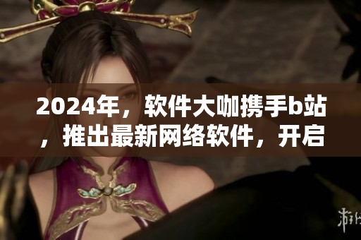 2024年，軟件大咖攜手b站，推出最新網(wǎng)絡(luò)軟件，開(kāi)啟創(chuàng)新之旅