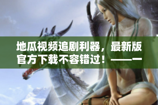 地瓜視頻追劇利器，最新版官方下載不容錯(cuò)過(guò)！——一個(gè)軟件編輯的推薦