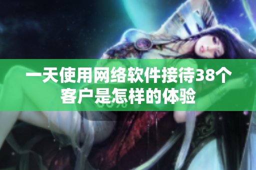 一天使用網(wǎng)絡(luò)軟件接待38個(gè)客戶是怎樣的體驗(yàn)
