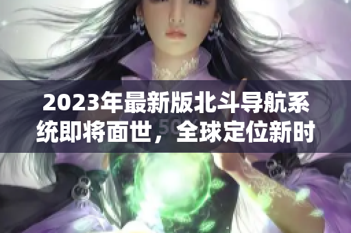 2023年最新版北斗導(dǎo)航系統(tǒng)即將面世，全球定位新時(shí)代加速到來(lái)