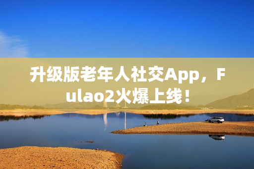 升級(jí)版老年人社交App，F(xiàn)ulao2火爆上線！