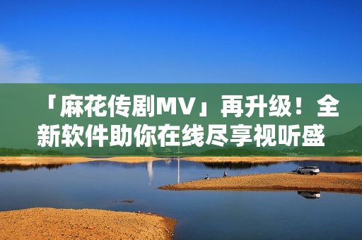 「麻花傳劇MV」再升級(jí)！全新軟件助你在線盡享視聽(tīng)盛宴