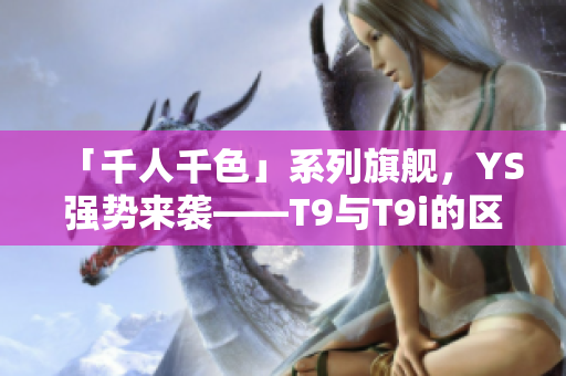 「千人千色」系列旗艦，YS強(qiáng)勢(shì)來(lái)襲——T9與T9i的區(qū)別解析