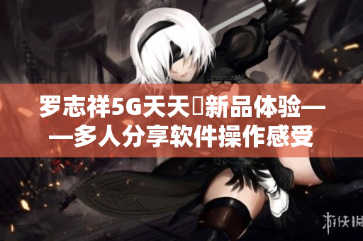 羅志祥5G天天奭新品體驗(yàn)——多人分享軟件操作感受