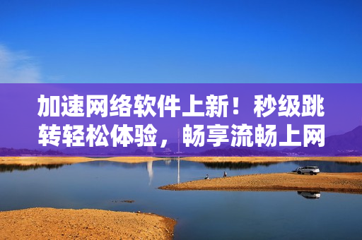 加速網(wǎng)絡軟件上新！秒級跳轉輕松體驗，暢享流暢上網(wǎng)體驗
