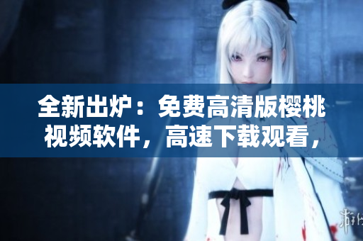 全新出爐：免費高清版櫻桃視頻軟件，高速下載觀看，應(yīng)有盡有！