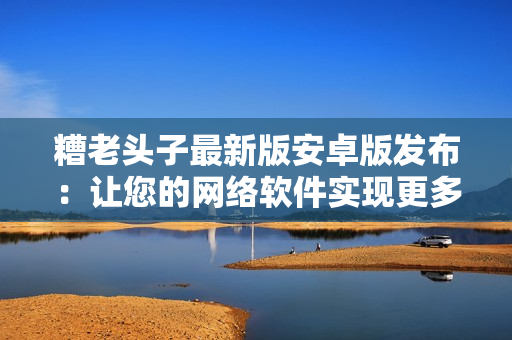 糟老頭子最新版安卓版發(fā)布：讓您的網(wǎng)絡軟件實現(xiàn)更多功能