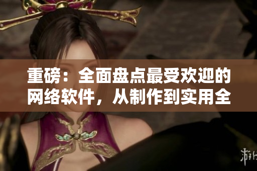 重磅：全面盤點最受歡迎的網(wǎng)絡(luò)軟件，從制作到實用全面解讀！