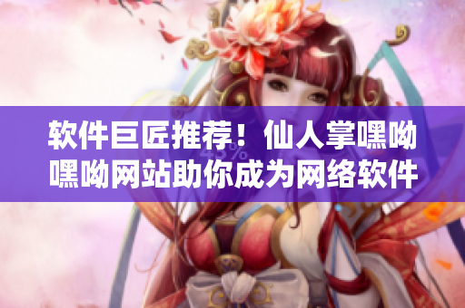 軟件巨匠推薦！仙人掌嘿呦嘿呦網(wǎng)站助你成為網(wǎng)絡(luò)軟件開發(fā)高手
