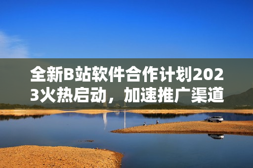全新B站軟件合作計劃2023火熱啟動，加速推廣渠道增長